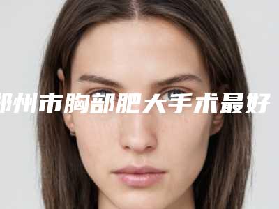 郑州市胸部肥大手术最好的医院是哪家-郑州顺美医疗整形诊所个个是医美大咖