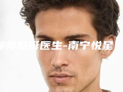 郝帅整形医生-南宁悦星贞韩医疗美容门诊部郝帅医师实力口碑技术都值得推荐
