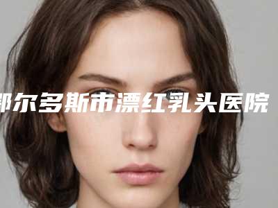 鄂尔多斯市漂红乳头医院上榜名单top10强超全一览(鄂尔多斯市漂红乳头整形医院)