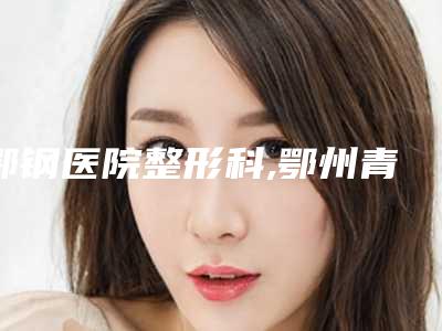 鄂钢医院整形科,鄂州青春泉医疗美容门诊部实力差距不大