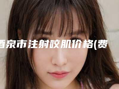 酒泉市注射咬肌价格(费用)清单2025官方一览(注射咬肌均价为:10676元)