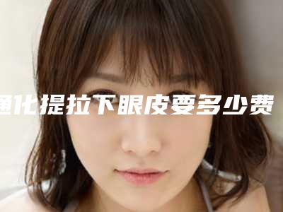 通化提拉下眼皮要多少费用呢_通化提拉下眼皮整形修复贵不贵