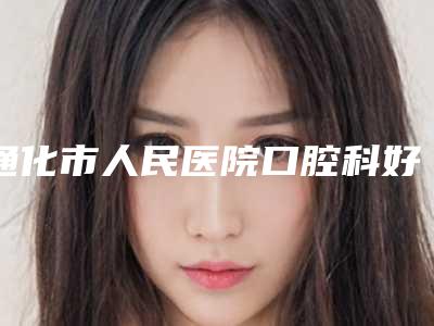 通化市人民医院口腔科好吗-收费明细优惠2025