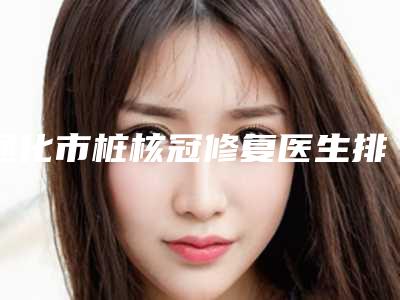 通化市桩核冠修复医生排行榜前十个医生精心挑选实至名归-通化市桩核冠修复口腔医生