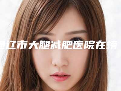 通辽市大腿减肥医院在榜清单前十佳甄选-通辽市大腿减肥整形医院