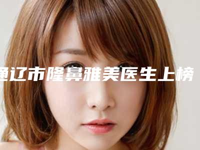 通辽市隆鼻雅美医生上榜清单前五权威点评-通辽市张化举整形医生