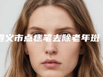 遵义市点痣笔去除老年斑医生上榜名单top10实力抗打-詹昌贵整形医生技术看好吗