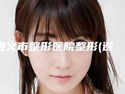 遵义市整形医院整形(遵义市第一人民医院整形外科在榜内)