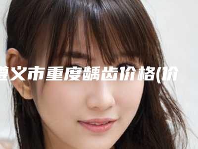 遵义市重度龋齿价格(价目)表分享-遵义市重度龋齿价格