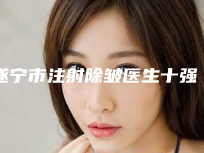 遂宁市注射除皱医生十强排名榜全新亮相-魏恒医生top榜深度盘点