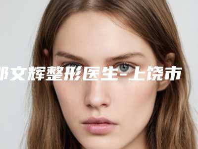 邵文辉整形医生-上饶市信州区荣美医疗美容门诊部邵文辉医师预约攻略