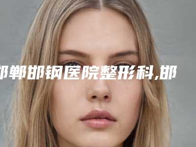 邯郸邯钢医院整形科,邯郸雅色医疗美容门诊部口碑实力强强比拼