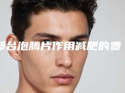 邢台泡腾片作用减肥的费用到底多少呢