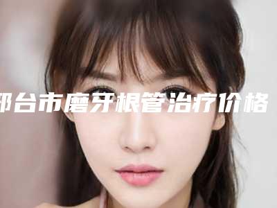 邢台市磨牙根管治疗价格(收费标准)全新项目一览-邢台市磨牙根管治疗价格