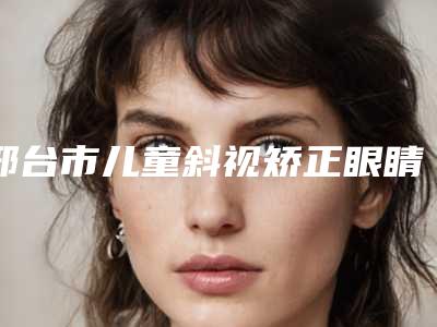 邢台市儿童斜视矫正眼睛收费标准全新版本公布(邢台市儿童斜视矫正眼睛手术费用大概多少钱)