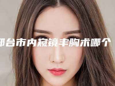 邢台市内窥镜丰胸术哪个医院好(邢台市人民医院整形科大咖实力详解)