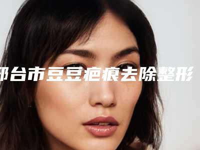 邢台市豆豆疤痕去除整形医院(邢台美在人生(原美联臣)医疗美容门诊部名单推荐给你)
