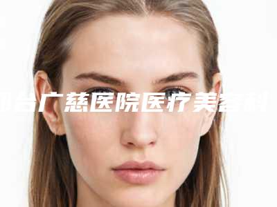 邢台广慈医院医疗美容科,河北邢台市伊美医疗美容诊所看看哪一家更适合