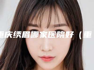 重庆绣眉哪家医院好(重庆绣眉价格)