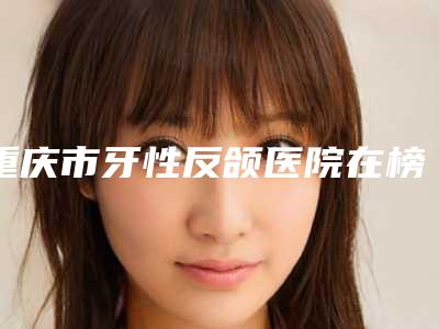 重庆市牙性反颌医院在榜清单top10强力安利(渝北现代口腔诊所名气大口碑好)