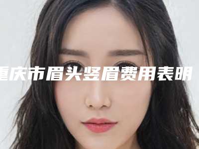 重庆市眉头竖眉费用表明细查询_医生推荐-近8个月均价为4798元