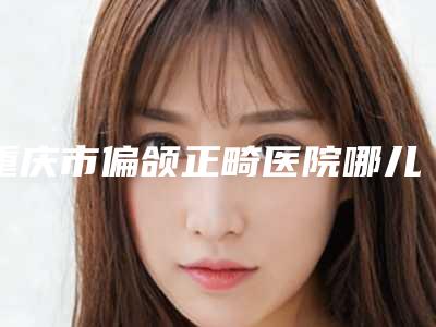 重庆市偏颌正畸医院哪儿好(重庆市偏颌正畸医院排名上榜前三家好评如潮实力雄厚)
