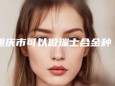 重庆市可以做瑞士合金种植体的医院(重庆医科大学附属第一医院口腔颌面外科详细口碑反馈)