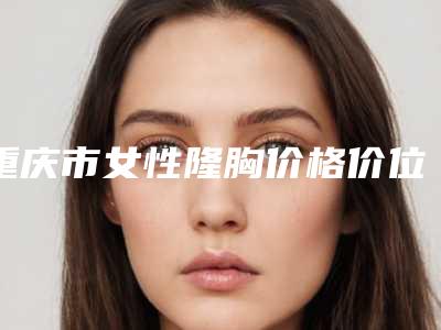 重庆市女性隆胸价格价位表2025版悄悄溜出(近6个月均价为:25042元)