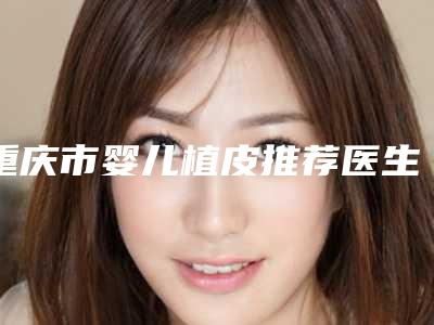 重庆市婴儿植皮推荐医生(徐少群医生好评合集推荐)