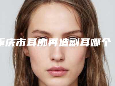 重庆市耳廓再造副耳哪个医院好(ES时尚整形外科实力与口碑的首选)