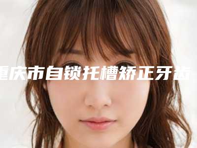重庆市自锁托槽矫正牙齿医生排行榜强势入围,技术保障-重庆市赵进口腔医生