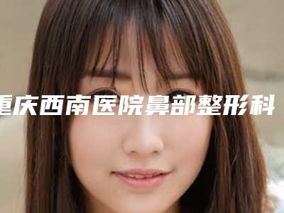 重庆西南医院鼻部整形科怎样-推荐罗高兴医生,彭毅志医生