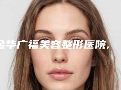 金华广福美容整形医院,金华亚美整形门诊部技术大比拼
