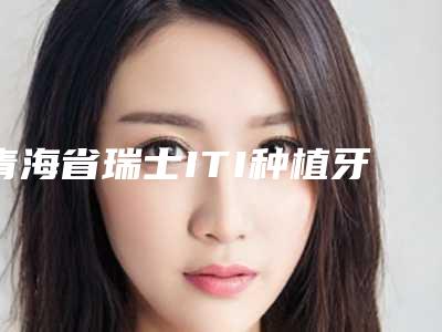 青海省瑞士ITI种植牙(全瓷冠)价目表,项目信息-青海省瑞士ITI种植牙(全瓷冠)价格