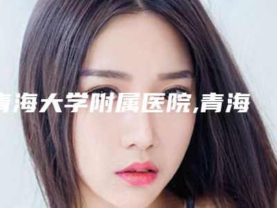 青海大学附属医院,青海省中医院看看哪家实力强
