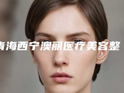 青海西宁澳丽医疗美容整形医院,西宁辛医疗美容整形一较高下
