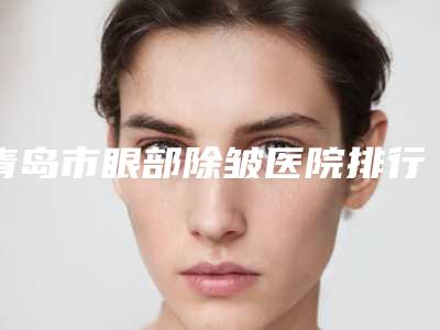青岛市眼部除皱医院排行简介分享(青岛大康烧烫伤研究所人气口碑实力相当~)
