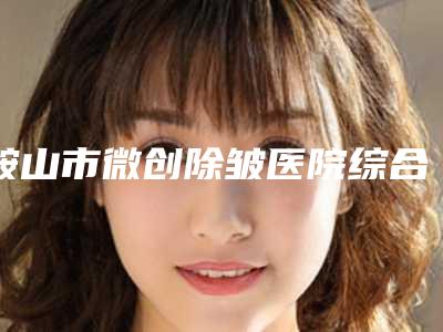 鞍山市微创除皱医院综合实力前十口碑排行榜有哪几家-鞍山黄恩生医疗美容诊所服务口碑都跟得上