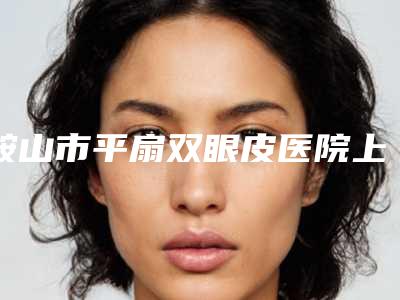 鞍山市平扇双眼皮医院上榜名单top10强口碑实力在线-鞍山市平扇双眼皮整形医院