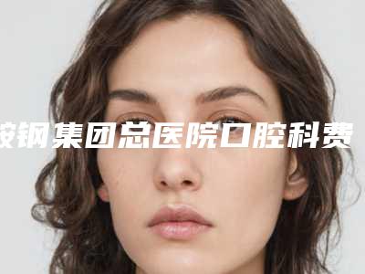 鞍钢集团总医院口腔科费用表明细2025来袭-附整牙削骨案例