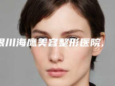 银川海鹰美容整形医院,银川新面孔医疗美容哪家更厉害