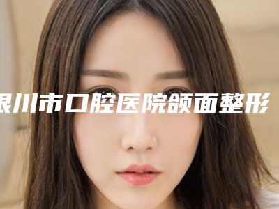 银川市口腔医院颌面整形外科怎么样-价格(费用)清单展示_全新一览