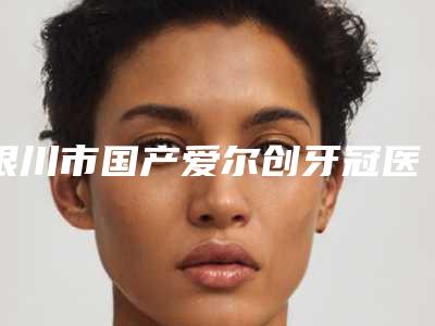 银川市国产爱尔创牙冠医院前十佳谁好(银川市国产爱尔创牙冠口腔医院价格如何往下看)