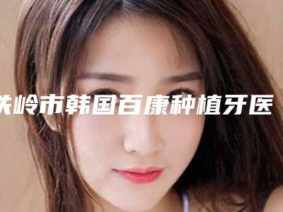 铁岭市韩国百康种植牙医院在榜名单综合实力前十佳哪家比较靠谱(铁岭市韩国百康种植牙口腔医院技术专业盘点)