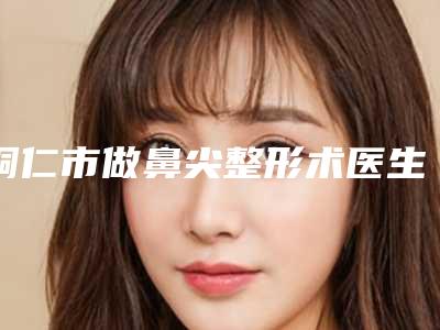 铜仁市做鼻尖整形术医生排名口碑派入围,想做整形就找他-王莎莎医生汇总不分先后_实力杠杠滴