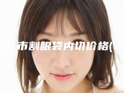 铜仁市割眼袋内切价格(2025年铜仁市割眼袋内切价格收费表限时曝光)