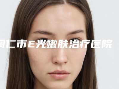 铜仁市E光嫩肤治疗医院排行榜前十位名单合集(铜仁夏韩医疗整形外科诊所深受爱美人士青睐)