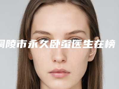 铜陵市永久卧蚕医生在榜清单top10强大咖合集-郑灏医生收费价格表和案例风格在线解析