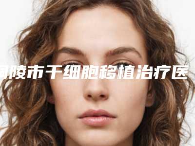 铜陵市干细胞移植治疗医生排行榜前五口碑横评(柴勇医生实力口碑双双在线)
