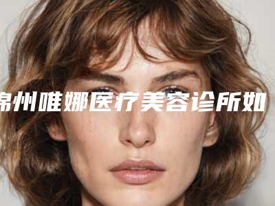 锦州唯娜医疗美容诊所如何-推荐杨越医生,吴维福医生,刘敏医生